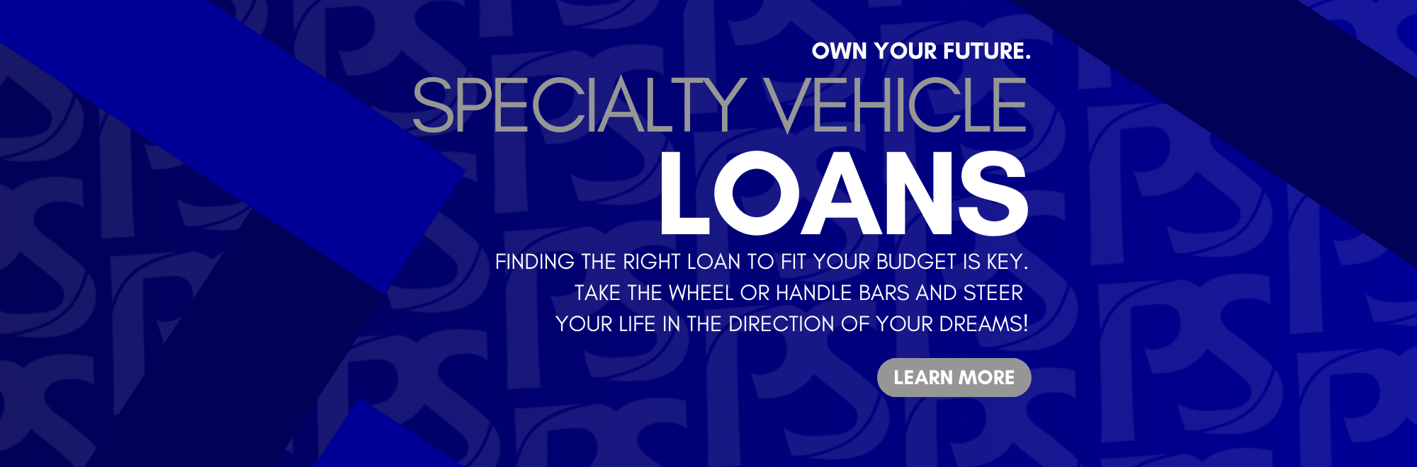 Own your Future. Specialty Vehicle Loans. FINDING THE RIGHT AUTO LOAN TO FIT YOUR BUDGET IS KEY. Take the wheel or handle bars and steer your life in the direction of your dreams!